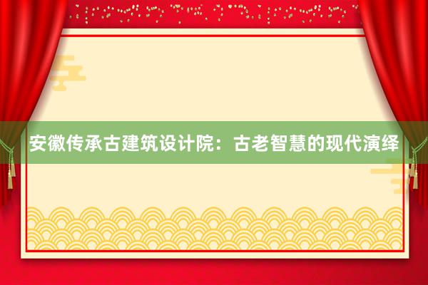 安徽传承古建筑设计院：古老智慧的现代演绎